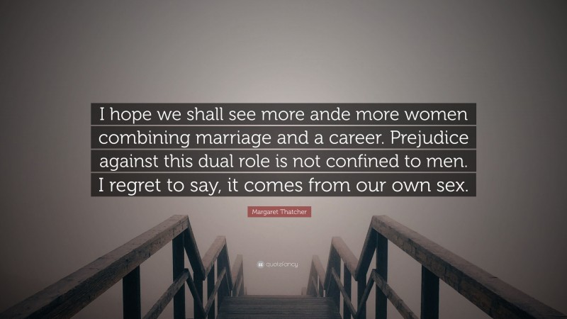 Margaret Thatcher Quote: “I hope we shall see more ande more women combining marriage and a career. Prejudice against this dual role is not confined to men. I regret to say, it comes from our own sex.”