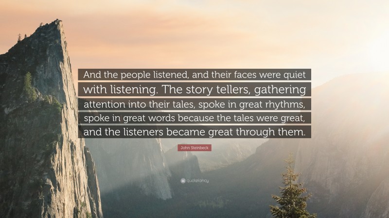 John Steinbeck Quote: “And the people listened, and their faces were quiet with listening. The story tellers, gathering attention into their tales, spoke in great rhythms, spoke in great words because the tales were great, and the listeners became great through them.”