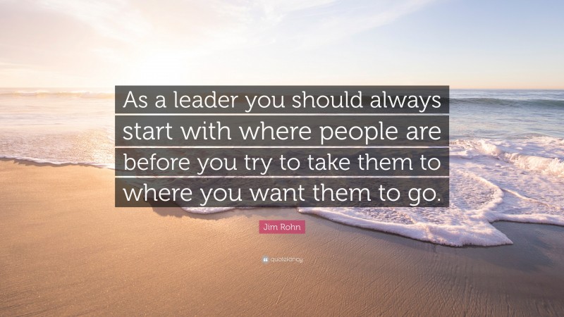 Jim Rohn Quote: “As a leader you should always start with where people are before you try to take them to where you want them to go.”