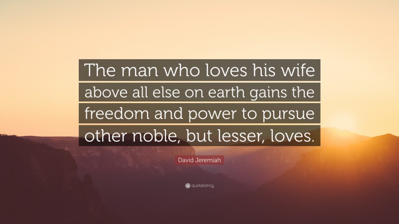 David Jeremiah Quote: “The man who loves his wife above all else on earth gains the freedom and power to pursue other noble, but lesser, loves.”