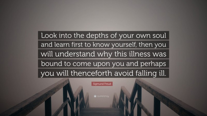 Sigmund Freud Quote: “Look into the depths of your own soul and learn first to know yourself, then you will understand why this illness was bound to come upon you and perhaps you will thenceforth avoid falling ill.”