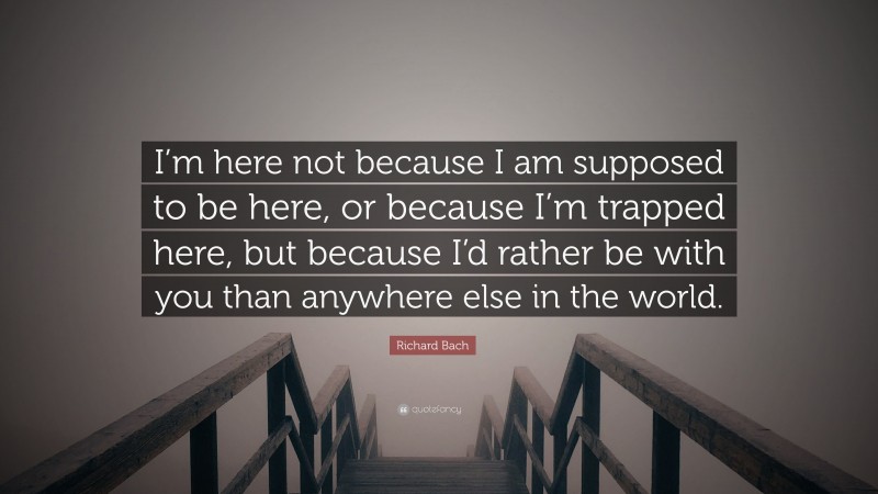 Richard Bach Quote: “I’m here not because I am supposed to be here, or because I’m trapped here, but because I’d rather be with you than anywhere else in the world.”