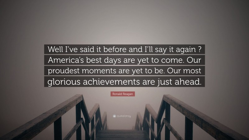 Ronald Reagan Quote: “Well I’ve said it before and I’ll say it again ? America’s best days are yet to come. Our proudest moments are yet to be. Our most glorious achievements are just ahead.”