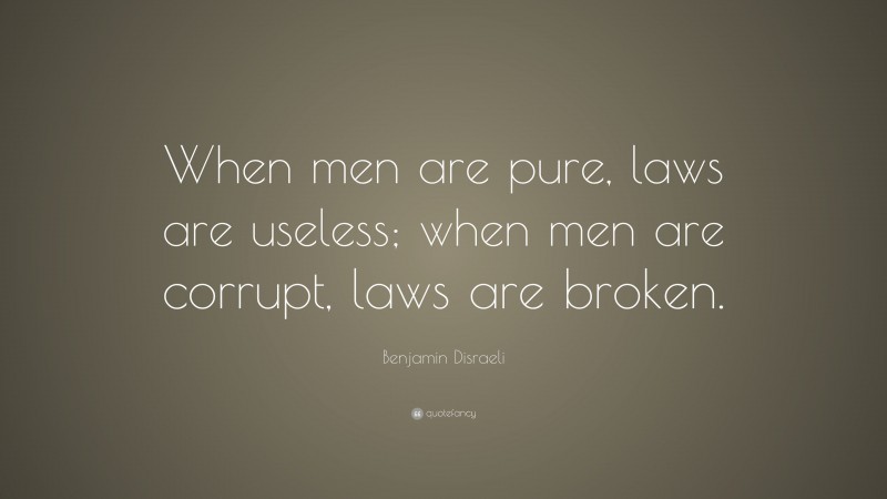 Benjamin Disraeli Quote: “When men are pure, laws are useless; when men are corrupt, laws are broken.”