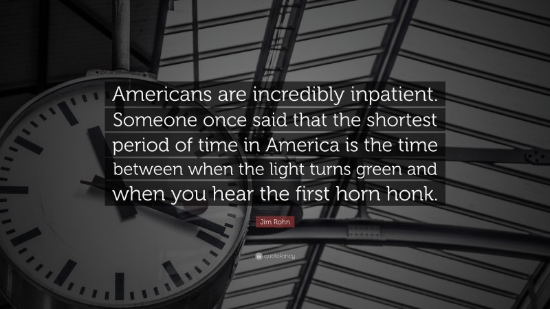 Jim Rohn Quote: “Americans are incredibly inpatient. Someone once said that the shortest period of time in America is the time between when the light turns green and when you hear the first horn honk.”