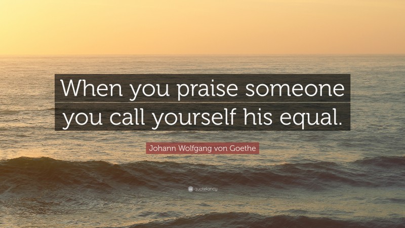 Johann Wolfgang von Goethe Quote: “When you praise someone you call yourself his equal.”