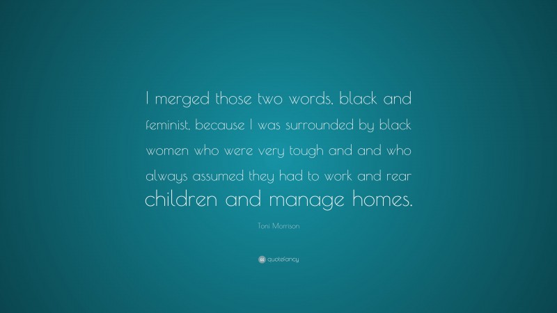 Toni Morrison Quote: “I merged those two words, black and feminist, because I was surrounded by black women who were very tough and and who always assumed they had to work and rear children and manage homes.”