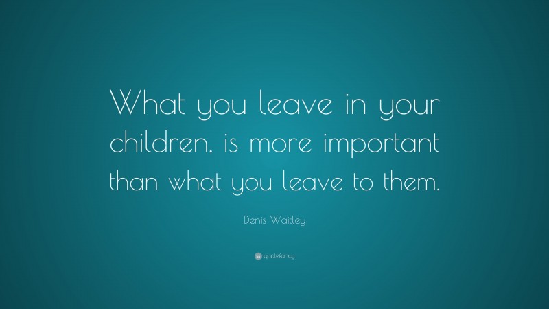 Denis Waitley Quote: “What you leave in your children, is more important than what you leave to them.”