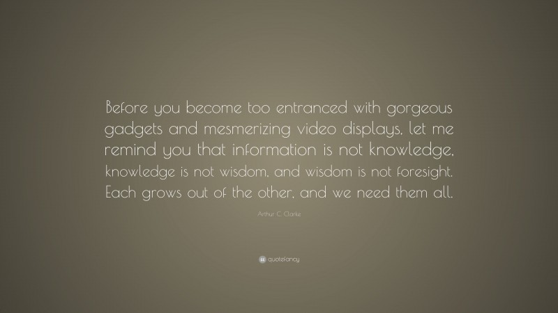 Arthur C. Clarke Quote: “Before you become too entranced with gorgeous gadgets and mesmerizing video displays, let me remind you that information is not knowledge, knowledge is not wisdom, and wisdom is not foresight. Each grows out of the other, and we need them all.”