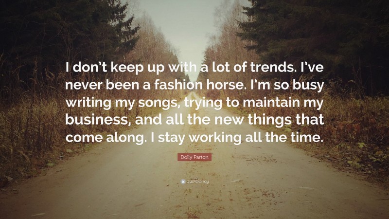 Dolly Parton Quote: “I don’t keep up with a lot of trends. I’ve never been a fashion horse. I’m so busy writing my songs, trying to maintain my business, and all the new things that come along. I stay working all the time.”
