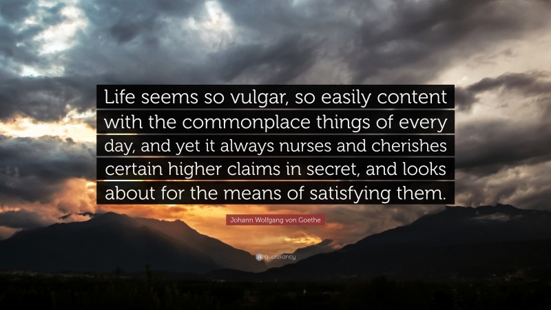 Johann Wolfgang von Goethe Quote: “Life seems so vulgar, so easily content with the commonplace things of every day, and yet it always nurses and cherishes certain higher claims in secret, and looks about for the means of satisfying them.”