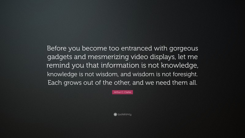 Arthur C. Clarke Quote: “Before you become too entranced with gorgeous gadgets and mesmerizing video displays, let me remind you that information is not knowledge, knowledge is not wisdom, and wisdom is not foresight. Each grows out of the other, and we need them all.”