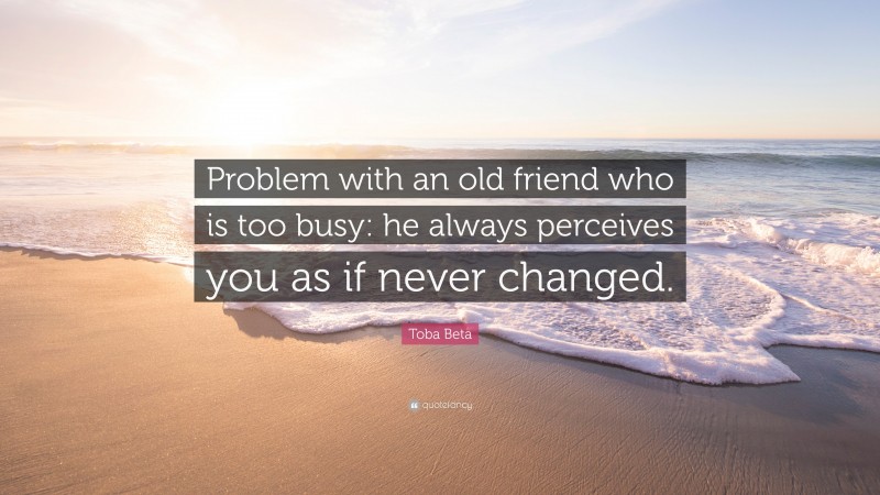 Toba Beta Quote: “Problem with an old friend who is too busy: he always perceives you as if never changed.”