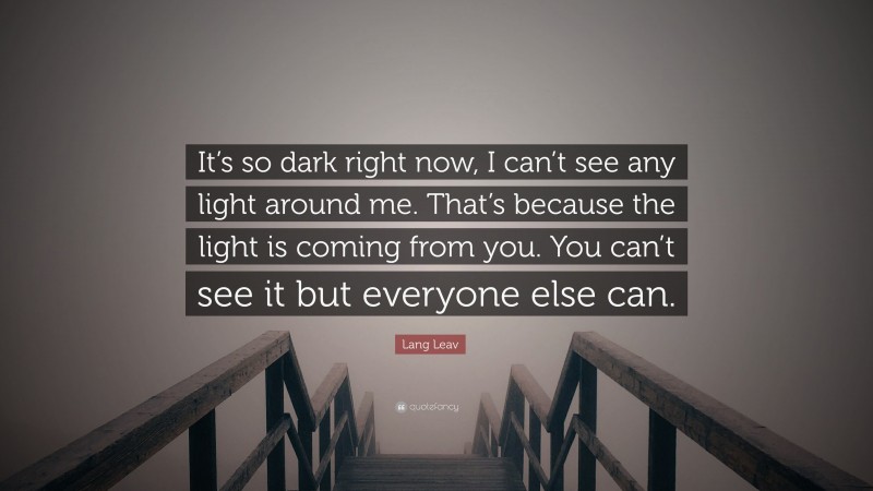 Lang Leav Quote: “It’s so dark right now, I can’t see any light around me. That’s because the light is coming from you. You can’t see it but everyone else can.”