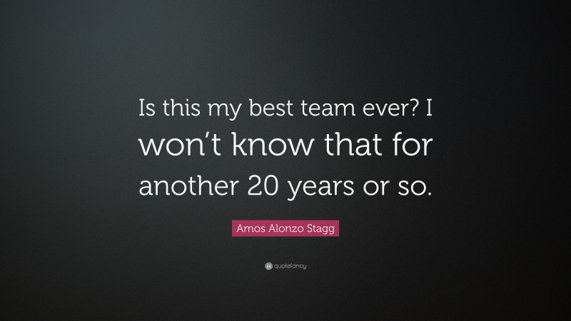 Amos Alonzo Stagg Quote: “Is this my best team ever? I won’t know that for another 20 years or so.”