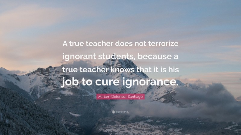 Miriam Defensor Santiago Quote: “A true teacher does not terrorize ignorant students, because a true teacher knows that it is his job to cure ignorance.”