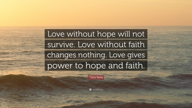 Toba Beta Quote: “Love without hope will not survive. Love without faith changes nothing. Love gives power to hope and faith.”