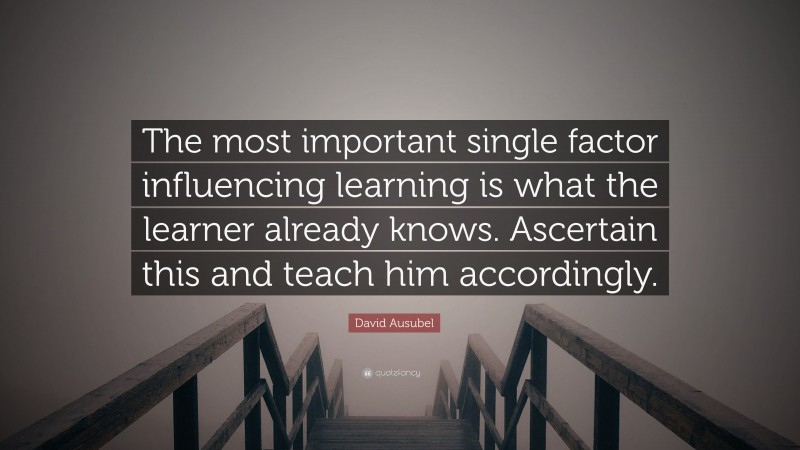 David Ausubel Quote: “The most important single factor influencing learning is what the learner already knows. Ascertain this and teach him accordingly.”