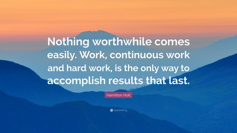 Hamilton Holt Quote: “Nothing worthwhile comes easily. Work, continuous work and hard work, is the only way to accomplish results that last.”