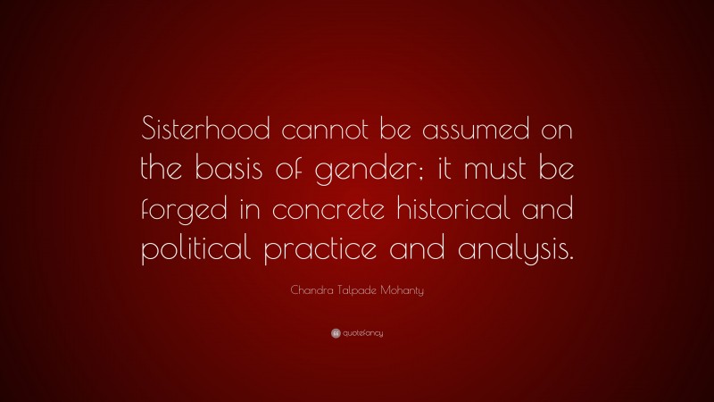 Chandra Talpade Mohanty Quote: “Sisterhood cannot be assumed on the basis of gender; it must be forged in concrete historical and political practice and analysis.”