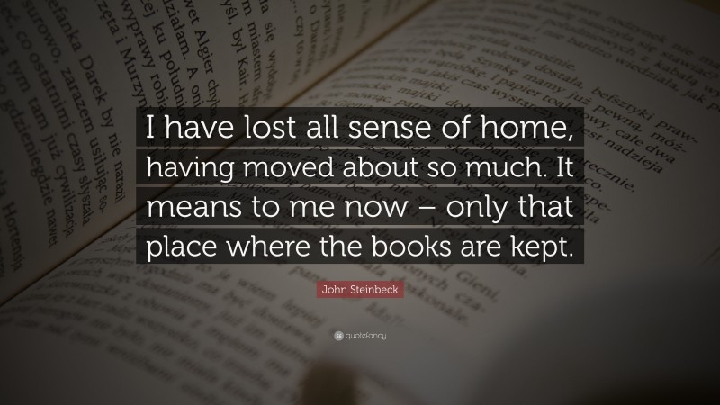 John Steinbeck Quote: “I have lost all sense of home, having moved about so much. It means to me now – only that place where the books are kept.”