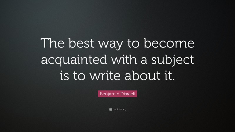 Benjamin Disraeli Quote: “The best way to become acquainted with a subject is to write about it. ”