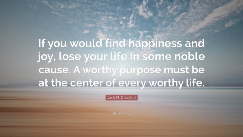 Jack H. Goaslind Quote: “If you would find happiness and joy, lose your life in some noble cause. A worthy purpose must be at the center of every worthy life.”