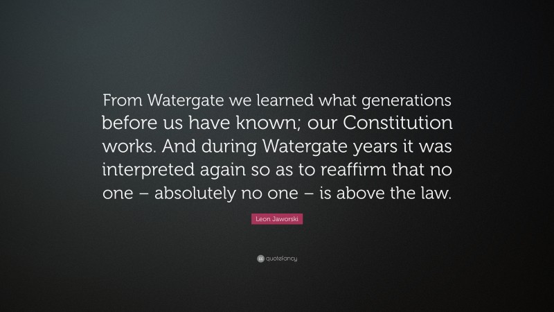 Leon Jaworski Quote: “From Watergate we learned what generations before us have known; our Constitution works. And during Watergate years it was interpreted again so as to reaffirm that no one – absolutely no one – is above the law.”
