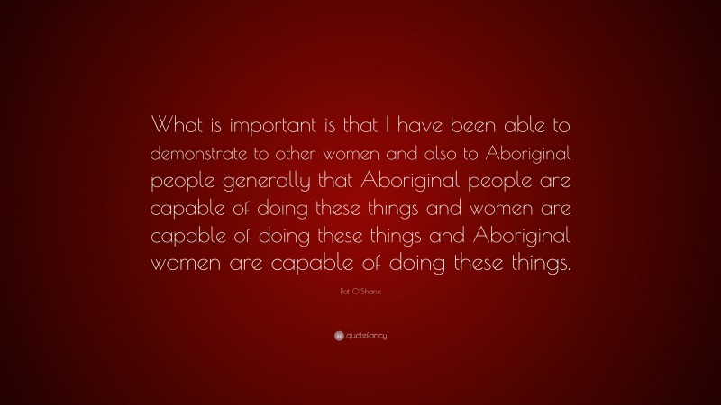 Pat O'Shane Quote: “What is important is that I have been able to demonstrate to other women and also to Aboriginal people generally that Aboriginal people are capable of doing these things and women are capable of doing these things and Aboriginal women are capable of doing these things.”