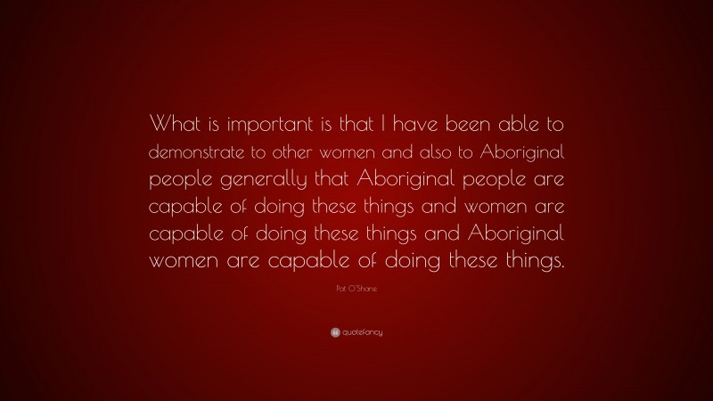 Pat O'Shane Quote: “What is important is that I have been able to demonstrate to other women and also to Aboriginal people generally that Aboriginal people are capable of doing these things and women are capable of doing these things and Aboriginal women are capable of doing these things.”
