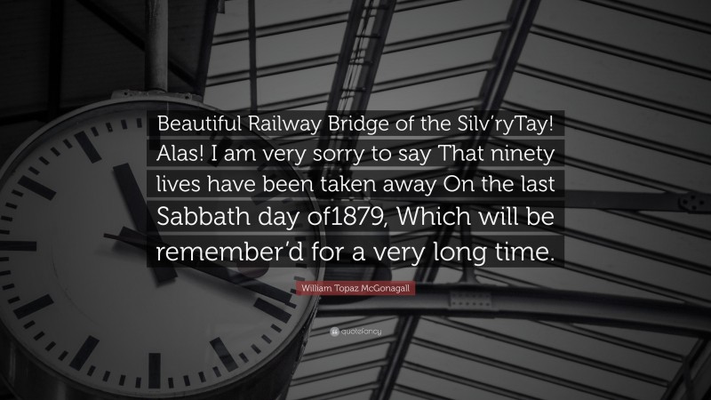 William Topaz McGonagall Quote: “Beautiful Railway Bridge of the Silv’ryTay! Alas! I am very sorry to say That ninety lives have been taken away On the last Sabbath day of1879, Which will be remember’d for a very long time.”