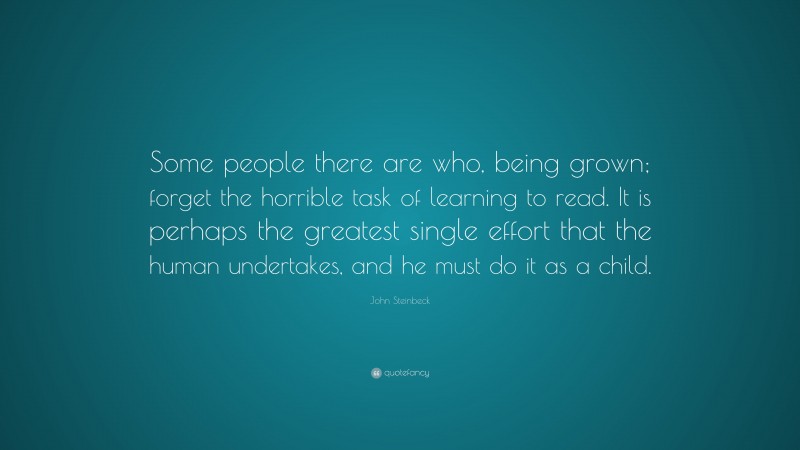 John Steinbeck Quote: “Some people there are who, being grown; forget the horrible task of learning to read. It is perhaps the greatest single effort that the human undertakes, and he must do it as a child.”