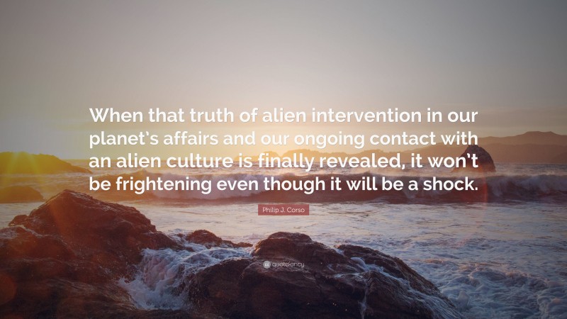 Philip J. Corso Quote: “When that truth of alien intervention in our planet’s affairs and our ongoing contact with an alien culture is finally revealed, it won’t be frightening even though it will be a shock.”