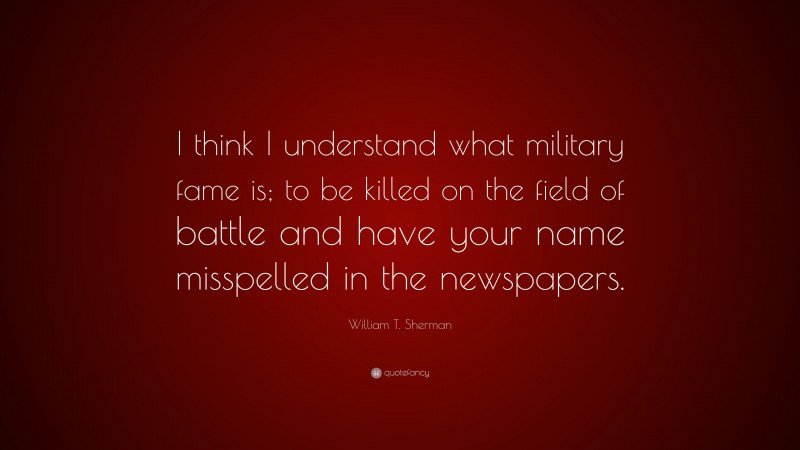 William T. Sherman Quote: “I think I understand what military fame is; to be killed on the field of battle and have your name misspelled in the newspapers.”