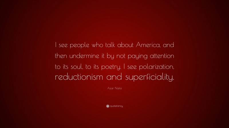 Azar Nafisi Quote: “I see people who talk about America, and then undermine it by not paying attention to its soul, to its poetry. I see polarization, reductionism and superficiality.”