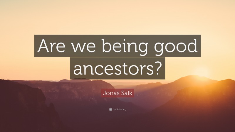 Jonas Salk Quote: “Are we being good ancestors?”