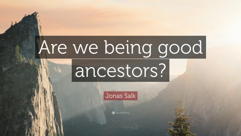 Jonas Salk Quote: “Are we being good ancestors?”