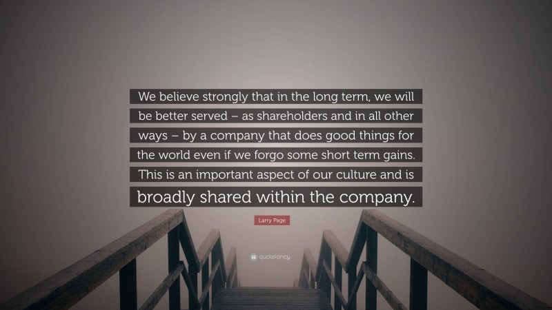 Larry Page Quote: “We believe strongly that in the long term, we will be better served – as shareholders and in all other ways – by a company that does good things for the world even if we forgo some short term gains. This is an important aspect of our culture and is broadly shared within the company.”