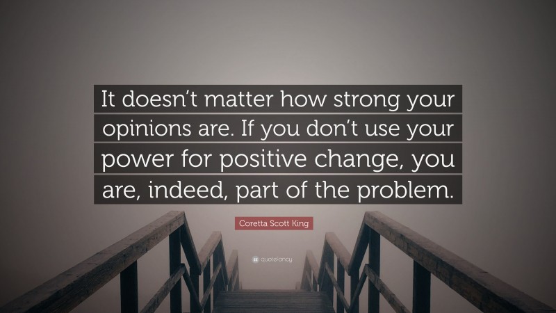 Coretta Scott King Quote: “It doesn’t matter how strong your opinions are. If you don’t use your power for positive change, you are, indeed, part of the problem.”