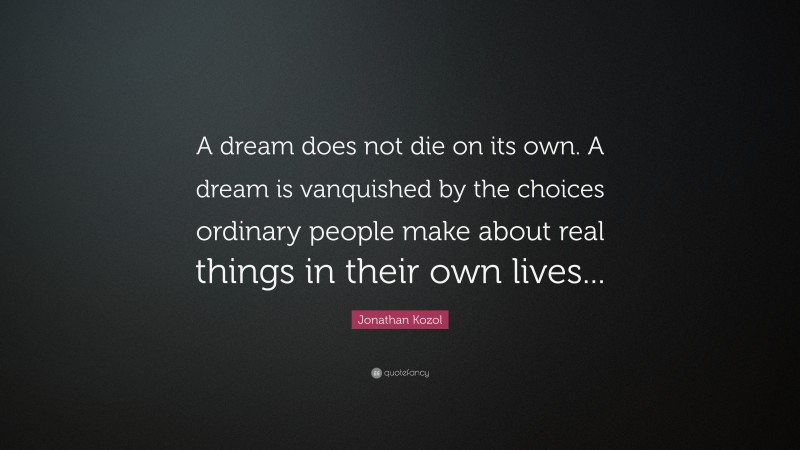 Jonathan Kozol Quote: “A dream does not die on its own. A dream is vanquished by the choices ordinary people make about real things in their own lives...”