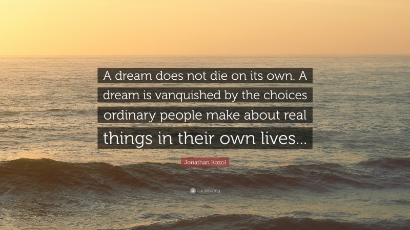 Jonathan Kozol Quote: “A dream does not die on its own. A dream is vanquished by the choices ordinary people make about real things in their own lives...”