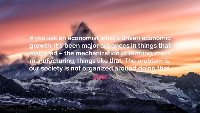 Larry Page Quote: “If you ask an economist what’s driven economic growth, it’s been major advances in things that mattered – the mechanization of farming, mass manufacturing, things like that. The problem is, our society is not organized around doing that.”