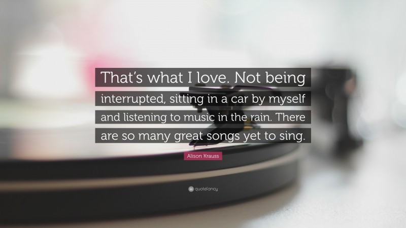 Alison Krauss Quote: “That’s what I love. Not being interrupted, sitting in a car by myself and listening to music in the rain. There are so many great songs yet to sing.”