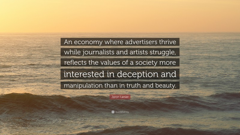 Jaron Lanier Quote: “An economy where advertisers thrive while journalists and artists struggle, reflects the values of a society more interested in deception and manipulation than in truth and beauty.”