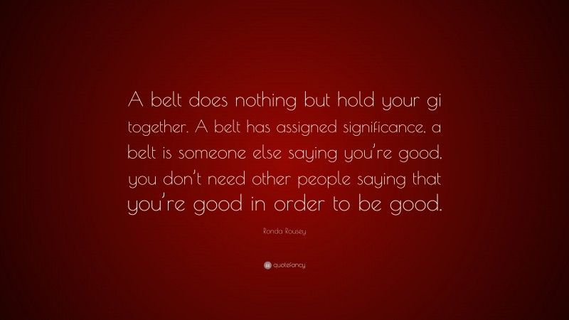 Ronda Rousey Quote: “A belt does nothing but hold your gi together. A belt has assigned significance, a belt is someone else saying you’re good, you don’t need other people saying that you’re good in order to be good.”