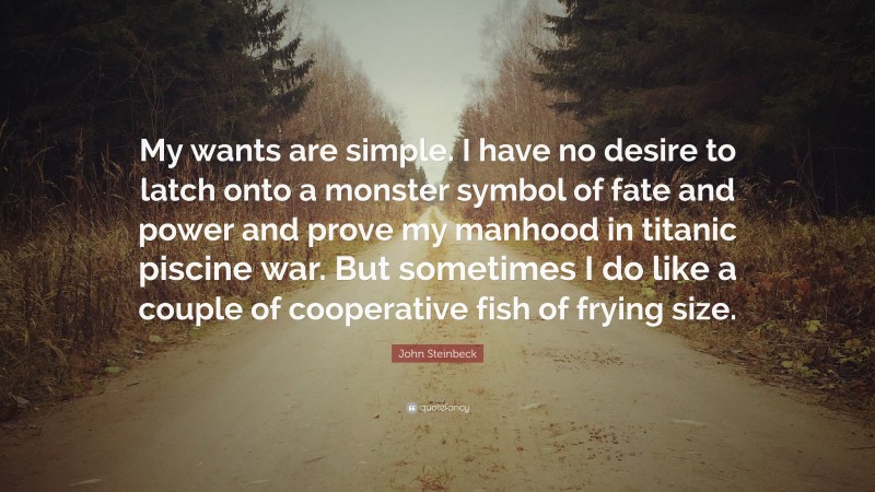 John Steinbeck Quote: “My wants are simple. I have no desire to latch onto a monster symbol of fate and power and prove my manhood in titanic piscine war. But sometimes I do like a couple of cooperative fish of frying size.”