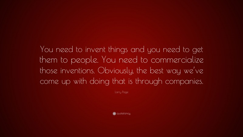 Larry Page Quote: “You need to invent things and you need to get them to people. You need to commercialize those inventions. Obviously, the best way we’ve come up with doing that is through companies.”
