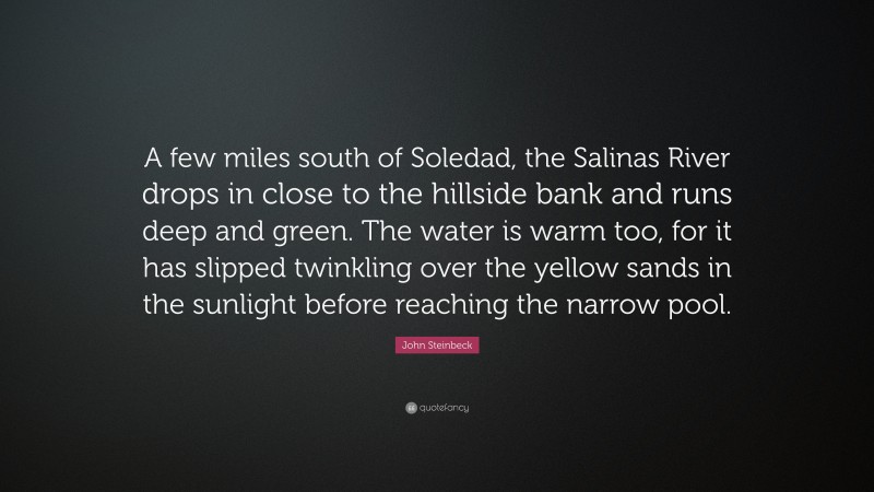 John Steinbeck Quote: “A few miles south of Soledad, the Salinas River drops in close to the hillside bank and runs deep and green. The water is warm too, for it has slipped twinkling over the yellow sands in the sunlight before reaching the narrow pool.”