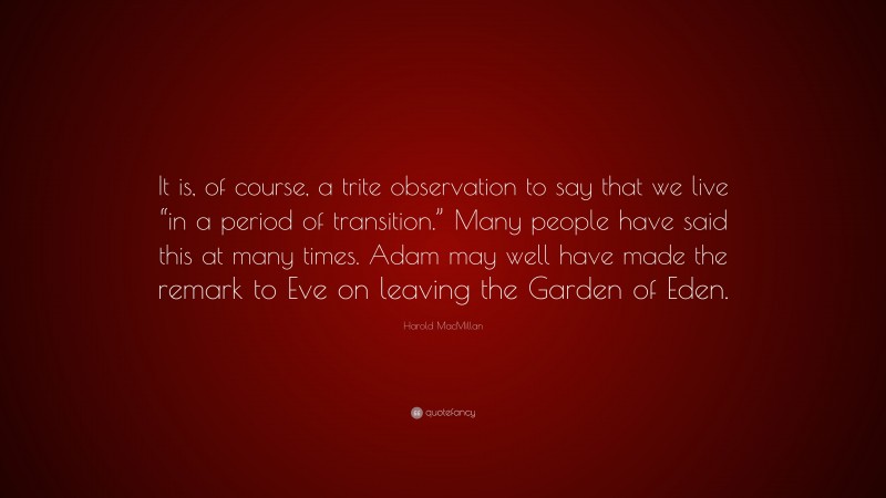 Harold MacMillan Quote: “It is, of course, a trite observation to say that we live “in a period of transition.” Many people have said this at many times. Adam may well have made the remark to Eve on leaving the Garden of Eden.”