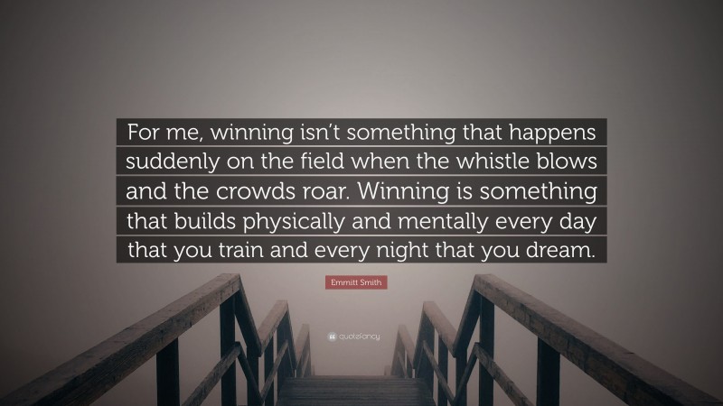 Emmitt Smith Quote: “For me, winning isn’t something that happens suddenly on the field when the whistle blows and the crowds roar. Winning is something that builds physically and mentally every day that you train and every night that you dream.”